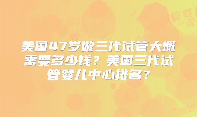 美国47岁做三代试管大概需要多少钱?美国三代试管婴儿中心排名?