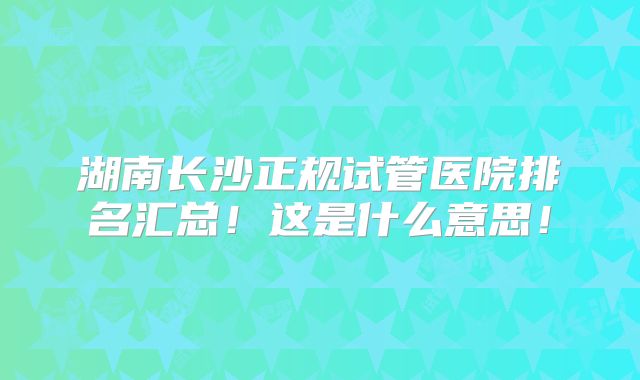 湖南长沙正规试管医院排名汇总!这是什么意思!