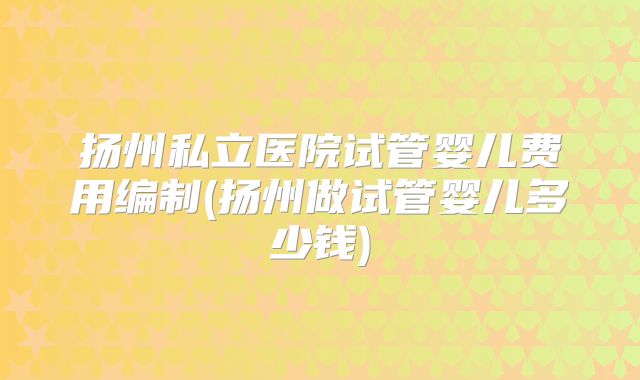 扬州私立医院试管婴儿费用编制(扬州做试管婴儿多少钱)