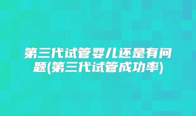 第三代试管婴儿还是有问题(第三代试管成功率)