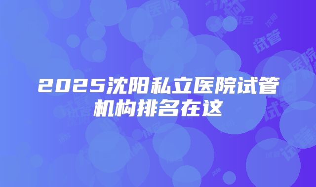 2025沈阳私立医院试管机构排名在这