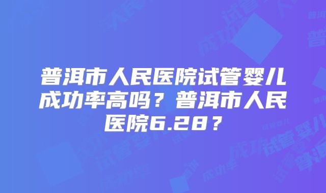 普洱市人民医院试管婴儿成功率高吗？普洱市人民医院6.28？