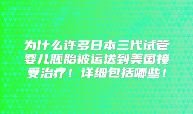 为什么许多日本三代试管婴儿胚胎被运送到美国接受治疗！详细包括哪些！