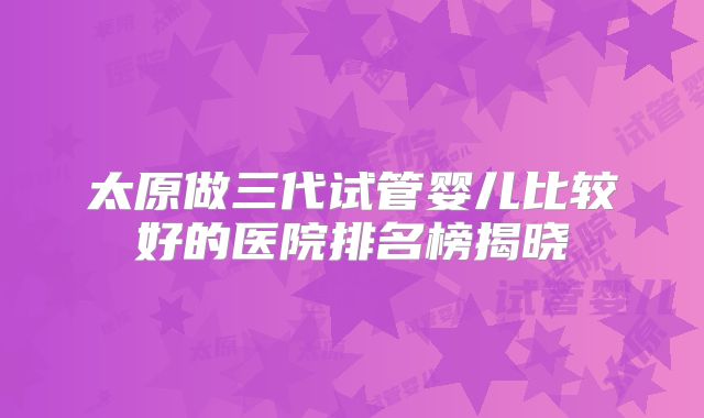太原做三代试管婴儿比较好的医院排名榜揭晓