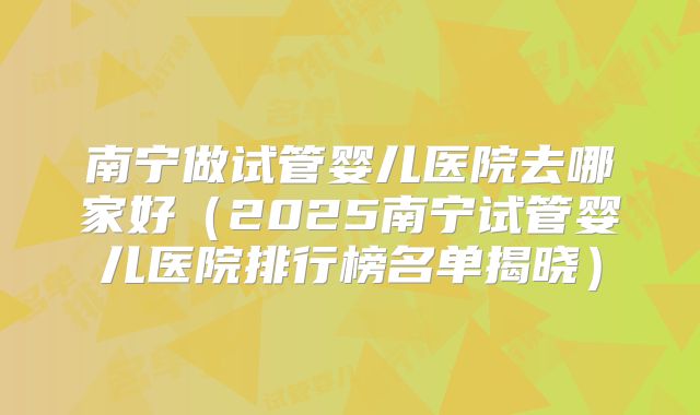 南宁做试管婴儿医院去哪家好（2025南宁试管婴儿医院排行榜名单揭晓）
