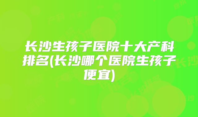 长沙生孩子医院十大产科排名(长沙哪个医院生孩子便宜)
