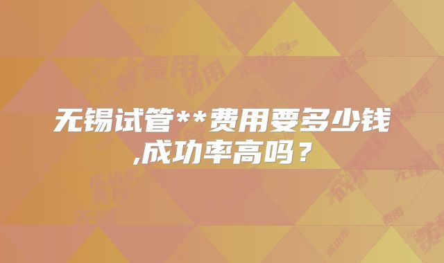 无锡试管**费用要多少钱,成功率高吗?