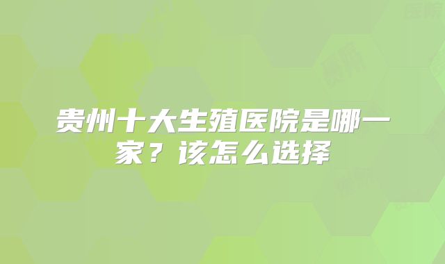 贵州十大生殖医院是哪一家?该怎么选择