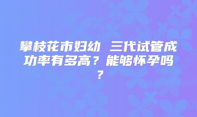 攀枝花市妇幼 三代试管成功率有多高？能够怀孕吗？