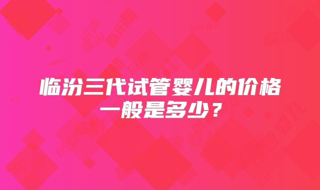 临汾三代试管婴儿的价格一般是多少？