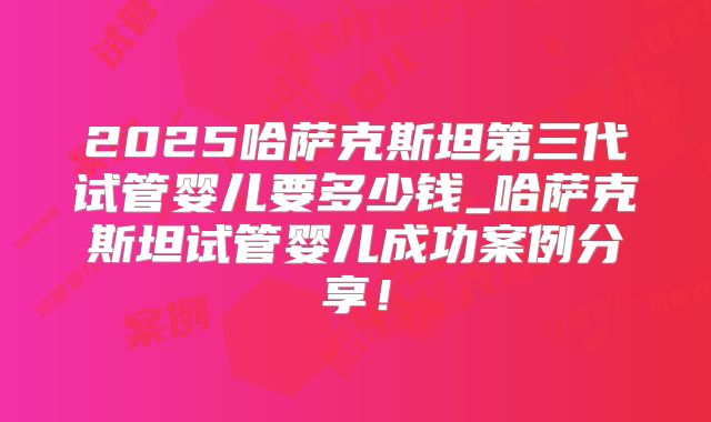 2025哈萨克斯坦第三代试管婴儿要多少钱_哈萨克斯坦试管婴儿成功案例分享！