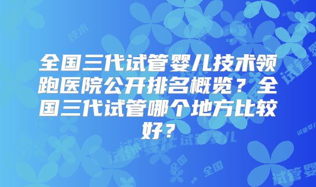 全国三代试管婴儿技术领跑医院公开排名概览?全国三代试管哪个地方比较好?