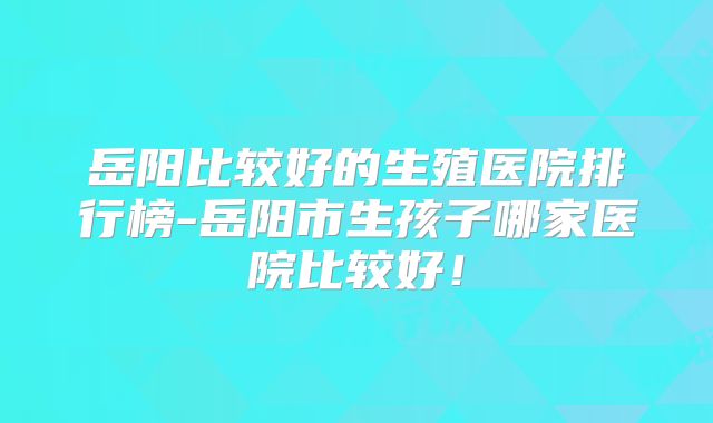 岳阳比较好的生殖医院排行榜-岳阳市生孩子哪家医院比较好!