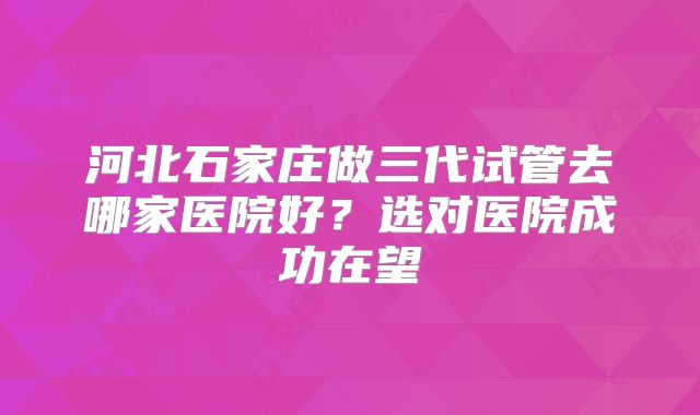 河北石家庄做三代试管去哪家医院好？选对医院成功在望