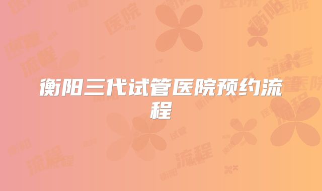 衡阳三代试管医院预约流程