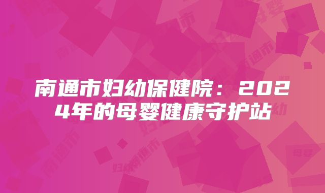 南通市妇幼保健院:2024年的母婴健康守护站