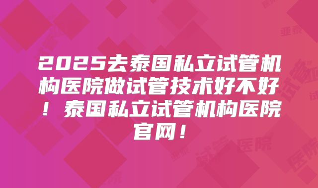 2025去泰国私立试管机构医院做试管技术好不好!泰国私立试管机构医院官网!