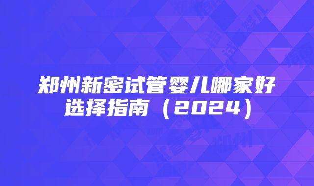 郑州新密试管婴儿哪家好选择指南（2024）