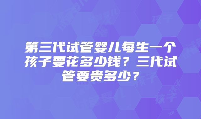 第三代试管婴儿每生一个孩子要花多少钱?三代试管要贵多少?