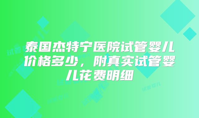 泰国杰特宁医院试管婴儿价格多少，附真实试管婴儿花费明细