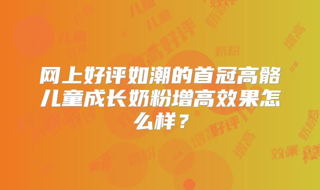 网上好评如潮的首冠高骼儿童成长奶粉增高效果怎么样？