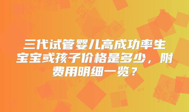 三代试管婴儿高成功率生宝宝或孩子价格是多少,附费用明细一览?