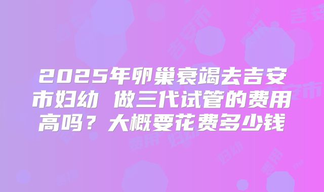 2025年卵巢衰竭去吉安市妇幼 做三代试管的费用高吗?大概要花费多少钱