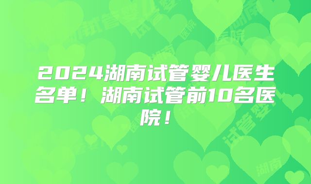 2024湖南试管婴儿医生名单！湖南试管前10名医院！