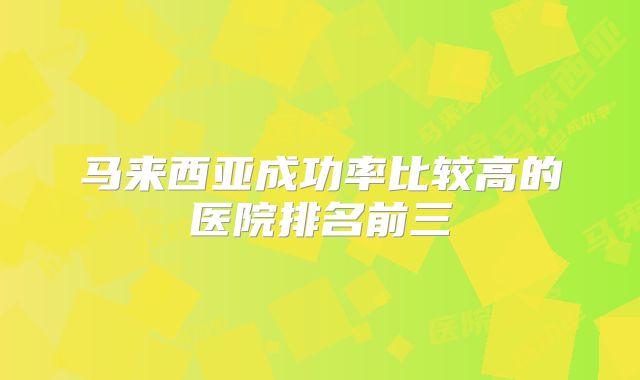 马来西亚成功率比较高的医院排名前三