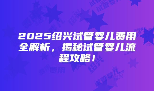 2025绍兴试管婴儿费用全解析，揭秘试管婴儿流程攻略！