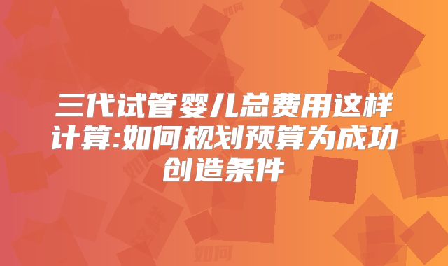 三代试管婴儿总费用这样计算:如何规划预算为成功创造条件