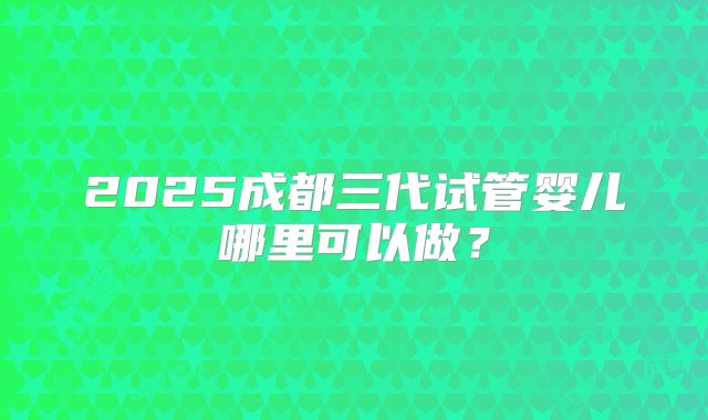 2025成都三代试管婴儿哪里可以做？