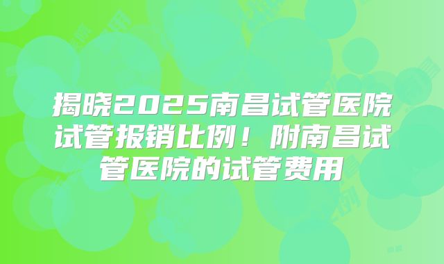 揭晓2025南昌试管医院试管报销比例！附南昌试管医院的试管费用