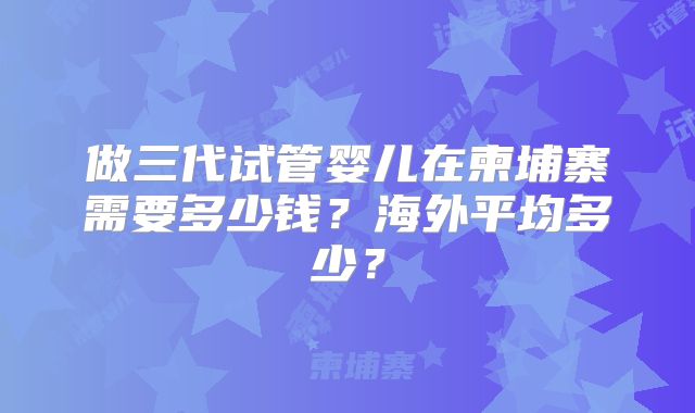 做三代试管婴儿在柬埔寨需要多少钱？海外平均多少？
