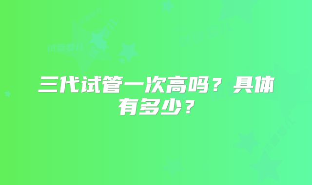 三代试管一次高吗?具体有多少?