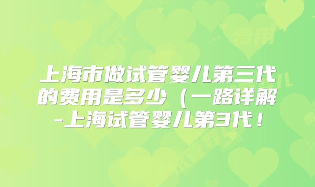 上海市做试管婴儿第三代的费用是多少（一路详解-上海试管婴儿第3代！