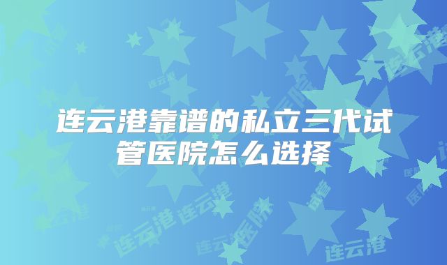 连云港靠谱的私立三代试管医院怎么选择