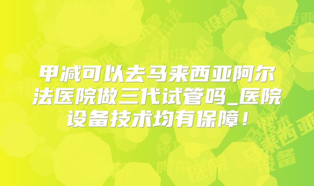 甲减可以去马来西亚阿尔法医院做三代试管吗_医院设备技术均有保障！