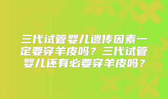 三代试管婴儿遗传因素一定要穿羊皮吗？三代试管婴儿还有必要穿羊皮吗？