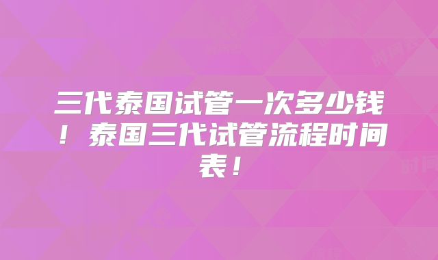 三代泰国试管一次多少钱！泰国三代试管流程时间表！