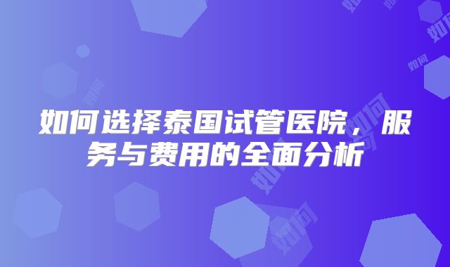 如何选择泰国试管医院,服务与费用的全面分析