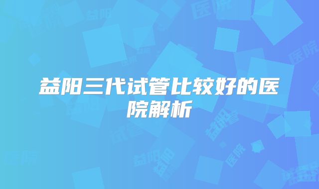 益阳三代试管比较好的医院解析