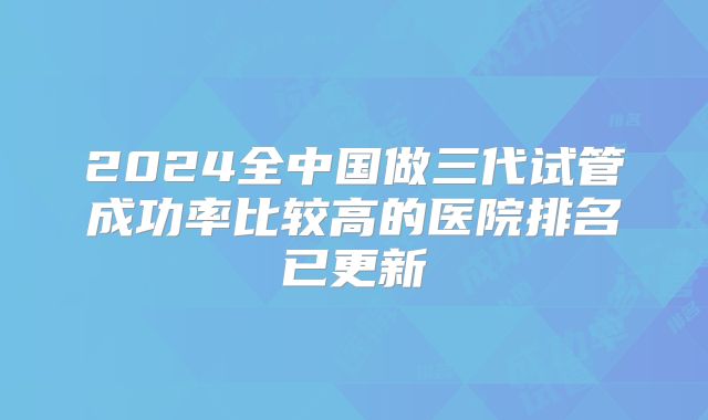 2024全中国做三代试管成功率比较高的医院排名已更新