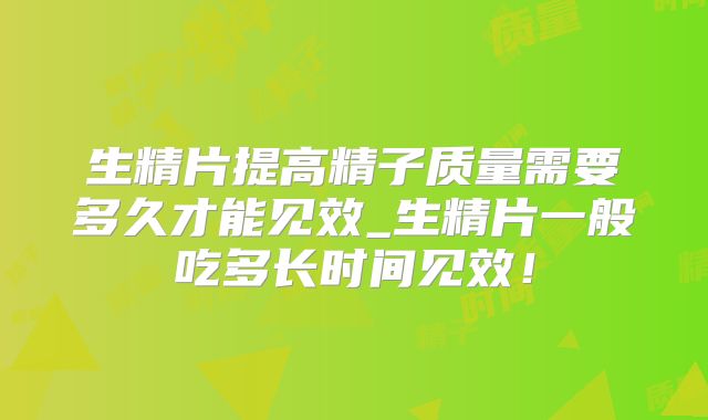 生精片提高精子质量需要多久才能见效_生精片一般吃多长时间见效!