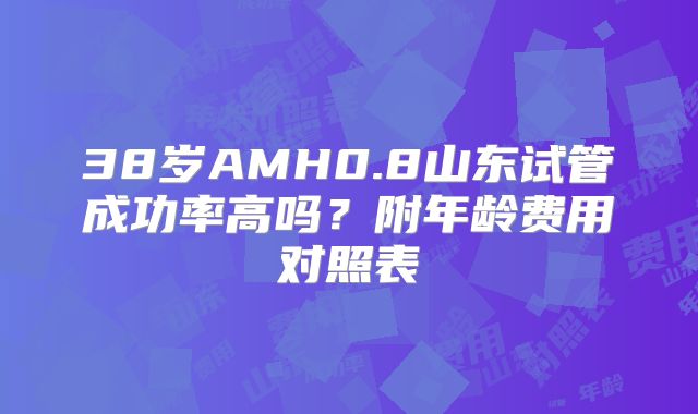 38岁AMH0.8山东试管成功率高吗?附年龄费用对照表
