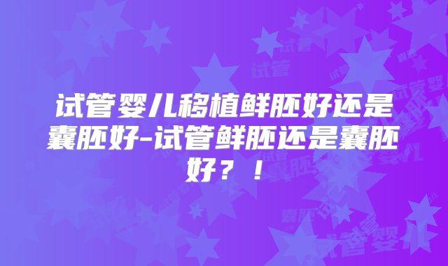 试管婴儿移植鲜胚好还是囊胚好-试管鲜胚还是囊胚好？！