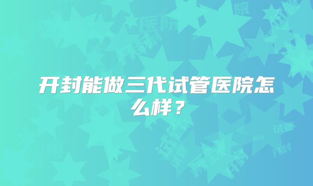 开封能做三代试管医院怎么样？