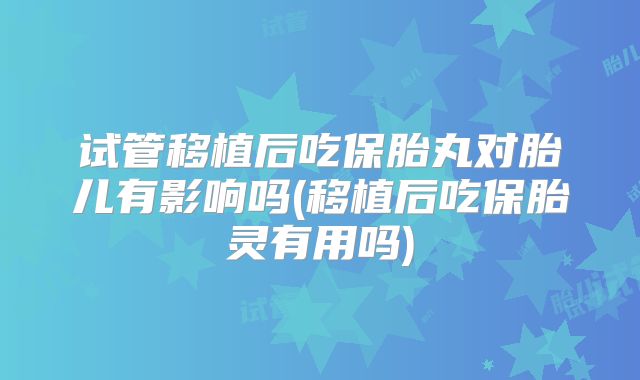 试管移植后吃保胎丸对胎儿有影响吗(移植后吃保胎灵有用吗)