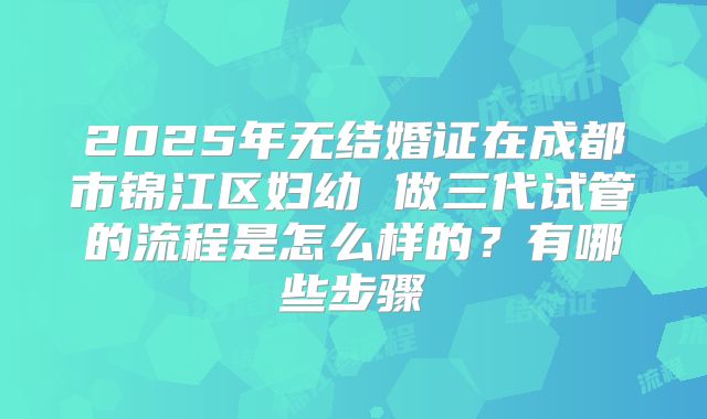 2025年无结婚证在成都市锦江区妇幼 做三代试管的流程是怎么样的?有哪些步骤