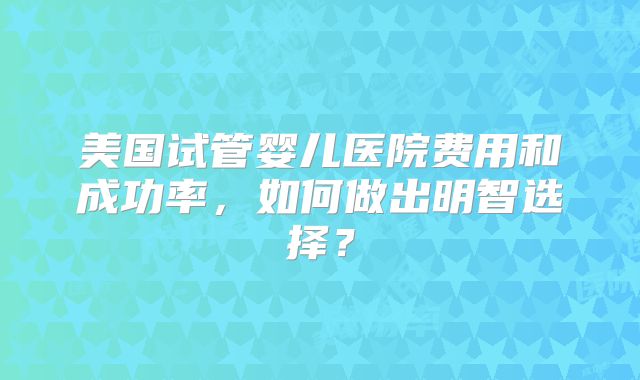 美国试管婴儿医院费用和成功率，如何做出明智选择？